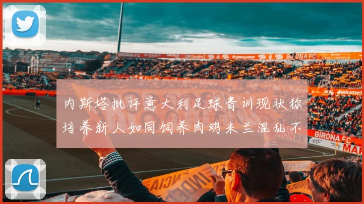 内斯塔批评意大利足球青训现状称培养新人如同饲养肉鸡米兰混乱不堪